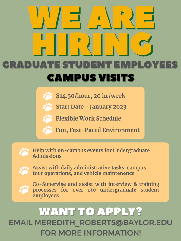 We are hiring Graduate Student Employees for Campus Visits. $14.50 per hour, 20 hours per week, start date January 2023, flexible work schedule, fun, fast-paced environment.  Help with on-campus events for Undergraduate Admissions, Assist with daily administrative tasks, campus tour operations, and vehicle maintenance.  Co-Supervise and assist with interview & training processes for over 130 undergraduate student employees.  Email Meredith_Roberts@baylor.edu for more information.
